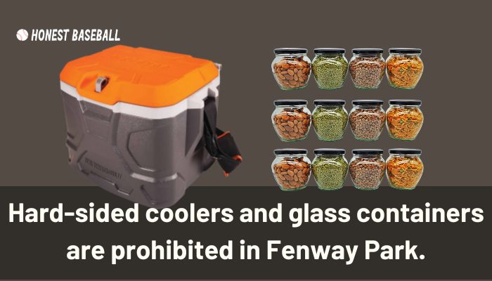 Hard-sided coolers and glass containers are prohibited in Fenway Park.